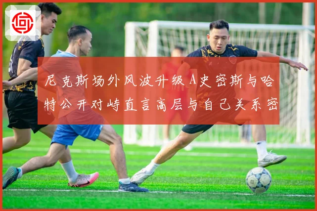 尼克斯场外风波升级 A史密斯与哈特公开对峙直言高层与自己关系密切