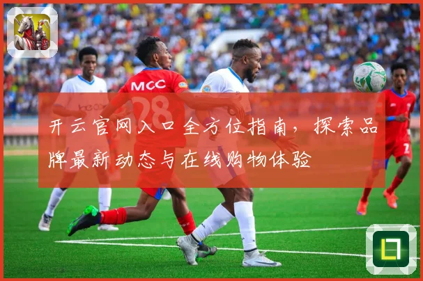 开云官网入口全方位指南，探索品牌最新动态与在线购物体验