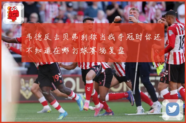 韦德反击贝弗利称当我夺冠时你还不知道在哪打球赛场复盘