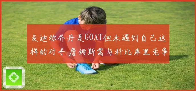 麦迪称乔丹是GOAT但未遇到自己这样的对手 詹姆斯需与科比库里竞争