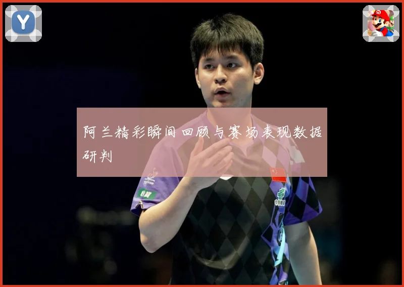 阿兰精彩瞬间回顾与赛场表现数据研判