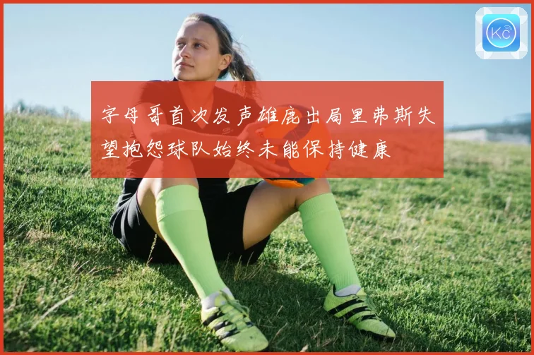 字母哥首次发声雄鹿出局里弗斯失望抱怨球队始终未能保持健康