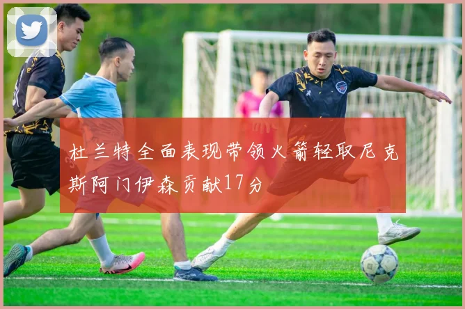 杜兰特全面表现带领火箭轻取尼克斯阿门伊森贡献17分