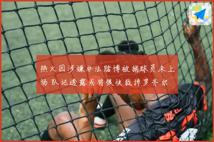热火因涉嫌非法赌博被捕球员未上场 队记透露或将很快裁掉罗齐尔