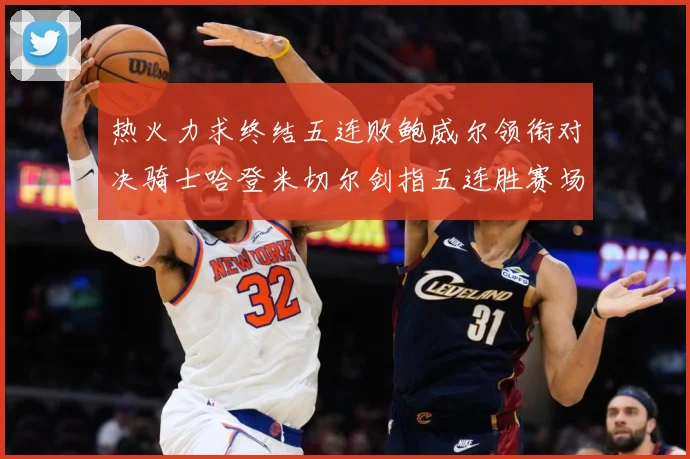 热火力求终结五连败鲍威尔领衔对决骑士哈登米切尔剑指五连胜赛场复盘
