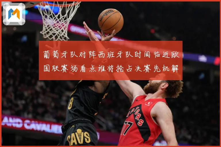 葡萄牙队对阵西班牙队时间临近欧国联赛场看点谁将抢占决赛先机解析