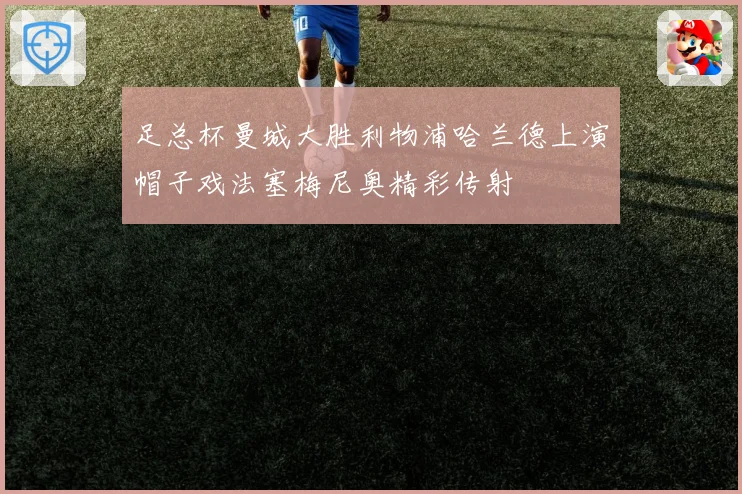 足总杯曼城大胜利物浦哈兰德上演帽子戏法塞梅尼奥精彩传射