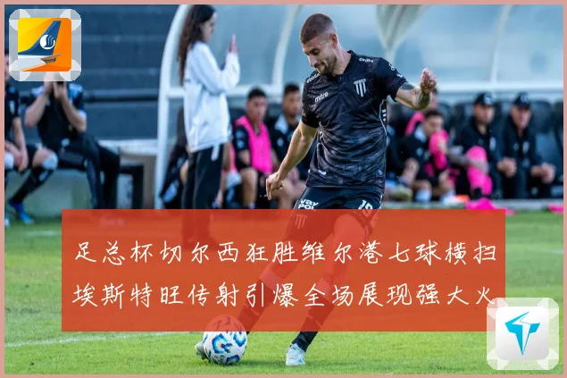 足总杯切尔西狂胜维尔港七球横扫埃斯特旺传射引爆全场展现强大火力